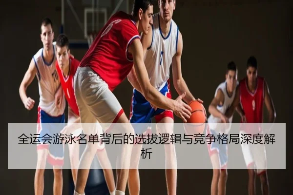全运会游泳名单背后的选拔逻辑与竞争格局深度解析