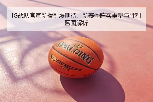 IG战队官宣新援引爆期待，新赛季阵容重塑与胜利蓝图解析