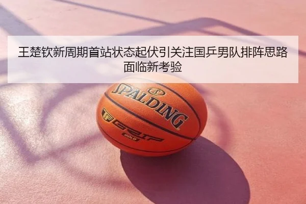 王楚钦新周期首站状态起伏引关注国乒男队排阵思路面临新考验
