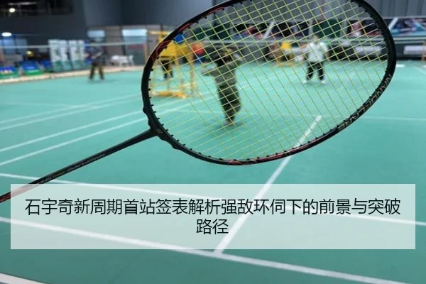 石宇奇新周期首站签表解析强敌环伺下的前景与突破路径