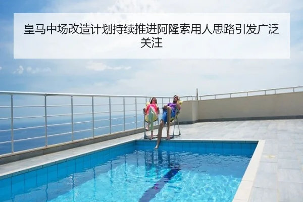 皇马中场改造计划持续推进阿隆索用人思路引发广泛关注