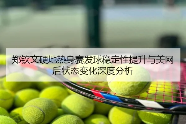 郑钦文硬地热身赛发球稳定性提升与美网后状态变化深度分析